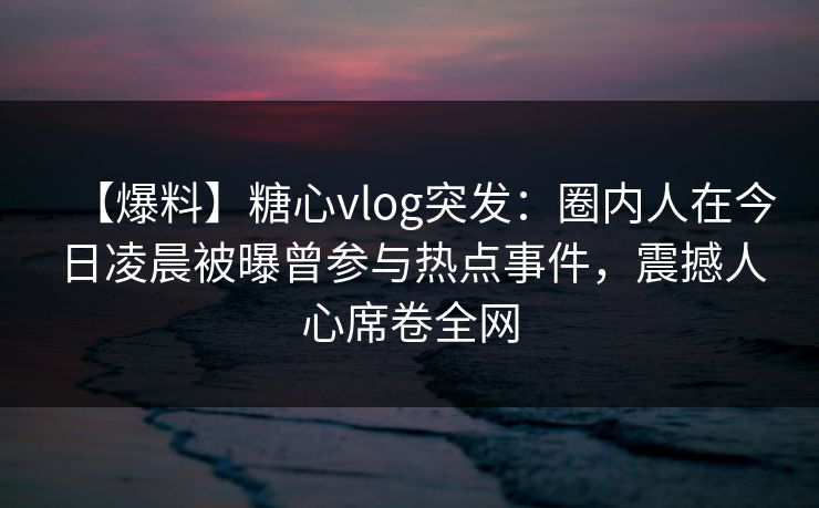 【爆料】糖心vlog突发:圈内人在今日凌晨被曝曾参与热点事件,震撼人心席卷全网 【爆料】糖心vlog突发:圈内人在今日凌晨被曝曾参与热点事件,震撼人心席卷全网