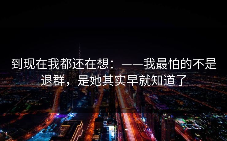 到现在我都还在想：——我最怕的不是退群，是她其实早就知道了