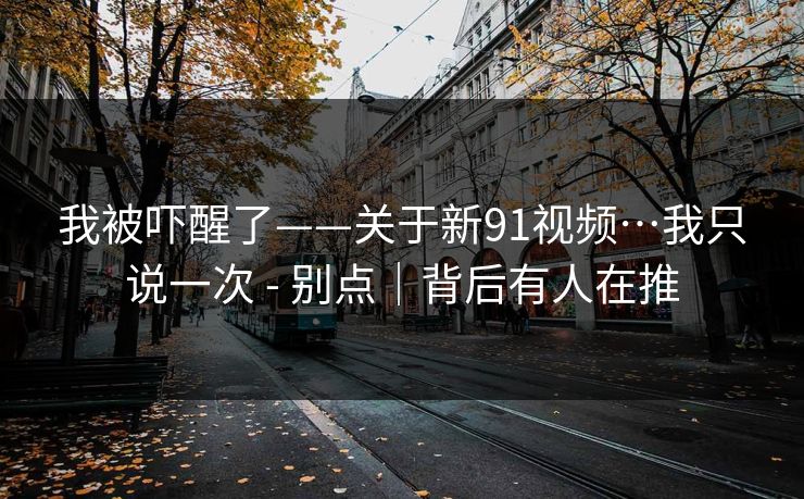 我被吓醒了——关于新91视频…我只说一次 - 别点|背后有人在推 我被吓醒了——关于新91视频…我只说一次 - 别点|背后有人在推