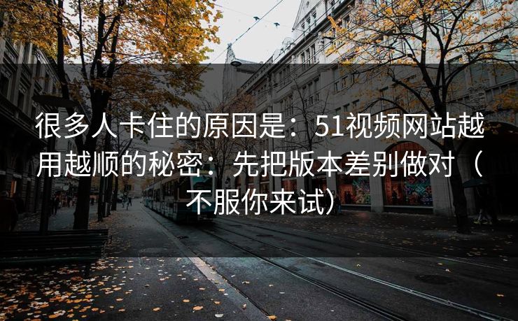 很多人卡住的原因是：51视频网站越用越顺的秘密：先把版本差别做对（不服你来试）