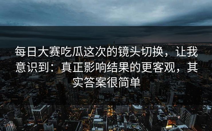 每日大赛吃瓜这次的镜头切换，让我意识到：真正影响结果的更客观，其实答案很简单
