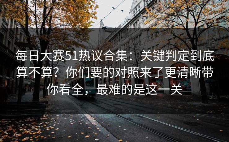 每日大赛51热议合集：关键判定到底算不算？你们要的对照来了更清晰带你看全，最难的是这一关
