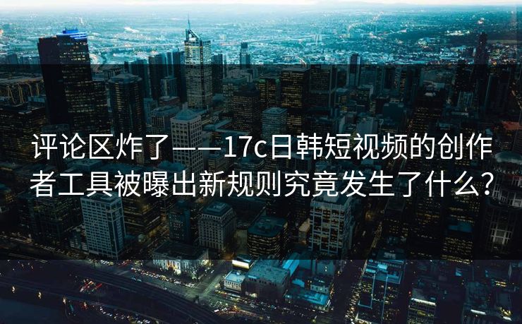 评论区炸了——17c日韩短视频的创作者工具被曝出新规则究竟发生了什么? 评论区炸了——17c日韩短视频的创作者工具被曝出新规则究竟发生了什么?