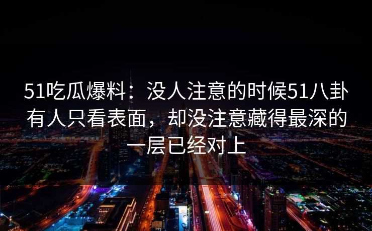 51吃瓜爆料：没人注意的时候51八卦有人只看表面，却没注意藏得最深的一层已经对上