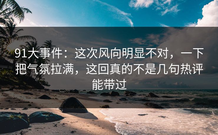 91大事件：这次风向明显不对，一下把气氛拉满，这回真的不是几句热评能带过
