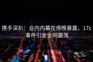 携手深扒：业内内幕在傍晚暴露，17c事件引发全网震荡