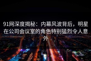 91网深度揭秘：内幕风波背后，明星在公司会议室的角色特别猛烈令人意外
