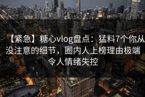 【紧急】糖心vlog盘点：猛料7个你从没注意的细节，圈内人上榜理由极端令人情绪失控