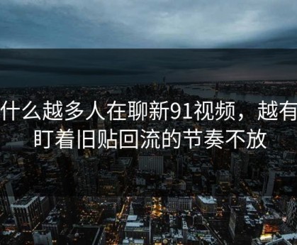 为什么越多人在聊新91视频，越有人盯着旧贴回流的节奏不放