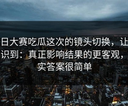 每日大赛吃瓜这次的镜头切换，让我意识到：真正影响结果的更客观，其实答案很简单