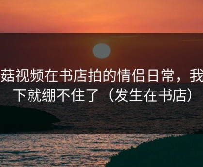 蘑菇视频在书店拍的情侣日常，我一下就绷不住了（发生在书店）