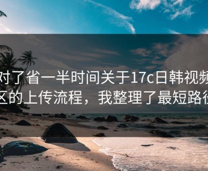 用对了省一半时间关于17c日韩视频社区的上传流程，我整理了最短路径