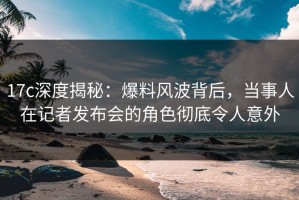 17c深度揭秘：爆料风波背后，当事人在记者发布会的角色彻底令人意外