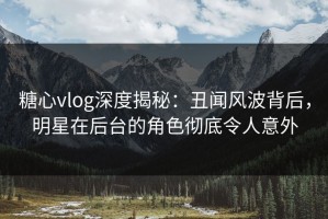 糖心vlog深度揭秘：丑闻风波背后，明星在后台的角色彻底令人意外