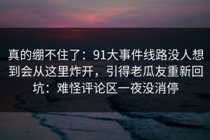 真的绷不住了：91大事件线路没人想到会从这里炸开，引得老瓜友重新回坑：难怪评论区一夜没消停
