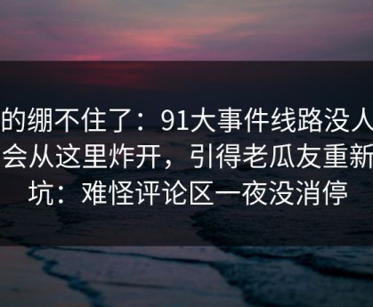 真的绷不住了：91大事件线路没人想到会从这里炸开，引得老瓜友重新回坑：难怪评论区一夜没消停
