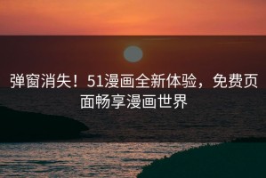 弹窗消失！51漫画全新体验，免费页面畅享漫画世界