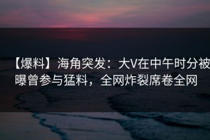 【爆料】海角突发：大V在中午时分被曝曾参与猛料，全网炸裂席卷全网