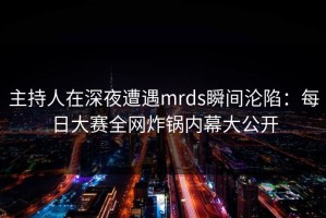 主持人在深夜遭遇mrds瞬间沦陷：每日大赛全网炸锅内幕大公开