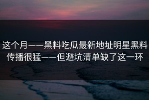 这个月——黑料吃瓜最新地址明星黑料传播很猛——但避坑清单缺了这一环