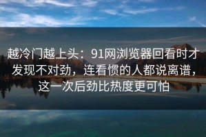 越冷门越上头：91网浏览器回看时才发现不对劲，连看惯的人都说离谱，这一次后劲比热度更可怕