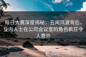 每日大赛深度揭秘：丑闻风波背后，业内人士在公司会议室的角色疯狂令人意外