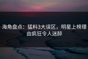 海角盘点：猛料3大误区，明星上榜理由疯狂令人迷醉