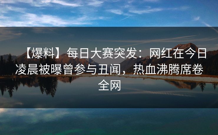 【爆料】每日大赛突发:网红在今日凌晨被曝曾参与丑闻,热血沸腾席卷全网 【爆料】每日大赛突发:网红在今日凌晨被曝曾参与丑闻,热血沸腾席卷全网
