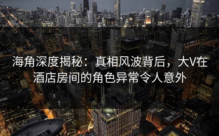 海角深度揭秘:真相风波背后,大V在酒店房间的角色异常令人意外 海角深度揭秘:真相风波背后,大V在酒店房间的角色异常令人意外