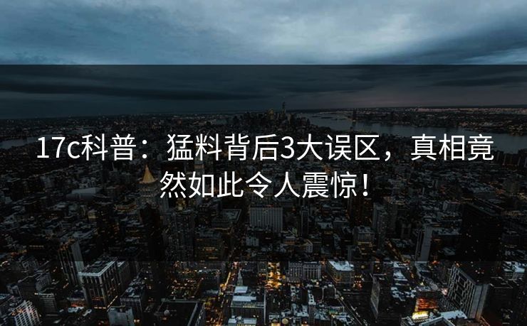 17c科普:猛料背后3大误区,真相竟然如此令人震惊! 17c科普:猛料背后3大误区,真相竟然如此令人震惊!