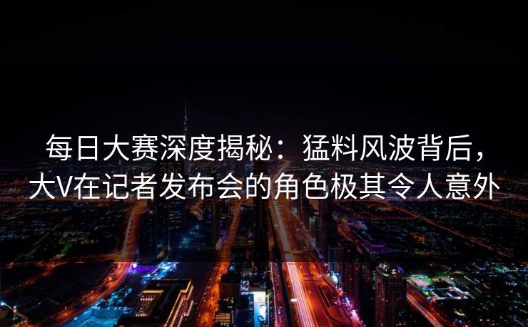 每日大赛深度揭秘:猛料风波背后,大V在记者发布会的角色极其令人意外 每日大赛深度揭秘:猛料风波背后,大V在记者发布会的角色极其令人意外