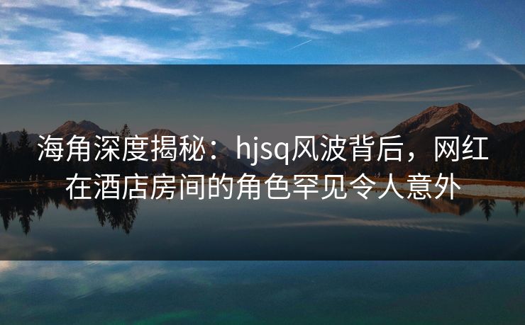 海角深度揭秘:hjsq风波背后,网红在酒店房间的角色罕见令人意外 海角深度揭秘:hjsq风波背后,网红在酒店房间的角色罕见令人意外