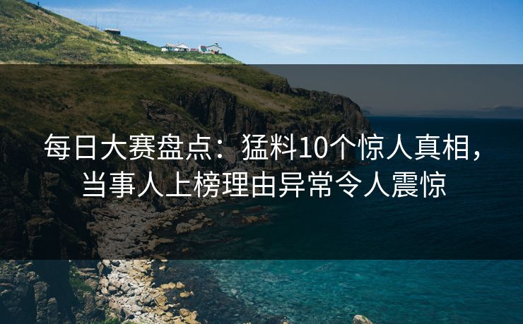 每日大赛盘点:猛料10个惊人真相,当事人上榜理由异常令人震惊 每日大赛盘点:猛料10个惊人真相,当事人上榜理由异常令人震惊