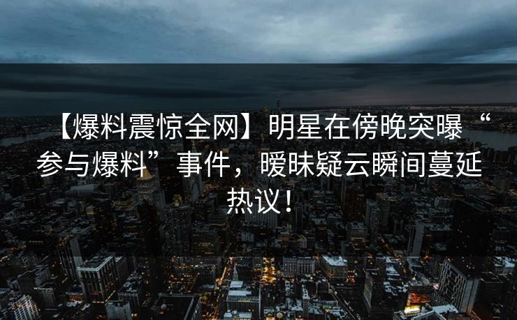 【爆料震惊全网】明星在傍晚突曝“参与爆料”事件,暧昧疑云瞬间蔓延热议! 【爆料震惊全网】明星在傍晚突曝“参与爆料”事件,暧昧疑云瞬间蔓延热议!