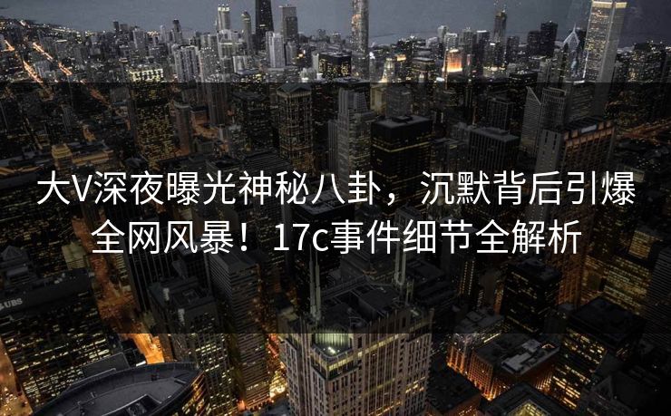 大V深夜曝光神秘八卦，沉默背后引爆全网风暴！17c事件细节全解析