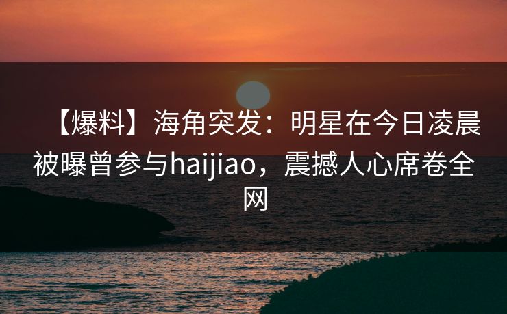 【爆料】海角突发:明星在今日凌晨被曝曾参与haijiao,震撼人心席卷全网 【爆料】海角突发:明星在今日凌晨被曝曾参与haijiao,震撼人心席卷全网