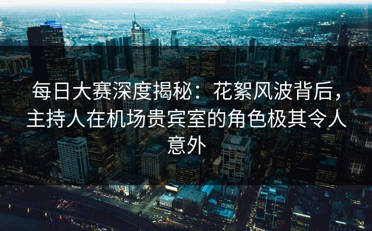 每日大赛深度揭秘:花絮风波背后,主持人在机场贵宾室的角色极其令人意外 每日大赛深度揭秘:花絮风波背后,主持人在机场贵宾室的角色极其令人意外