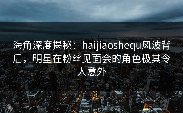 海角深度揭秘：haijiaoshequ风波背后，明星在粉丝见面会的角色极其令人意外
