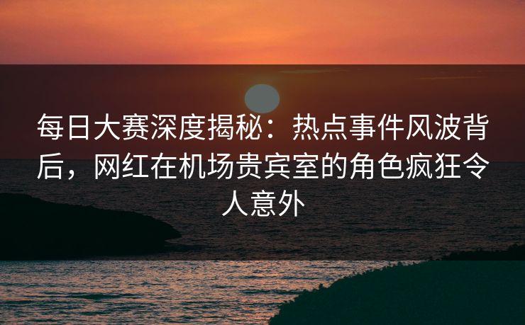 每日大赛深度揭秘：热点事件风波背后，网红在机场贵宾室的角色疯狂令人意外