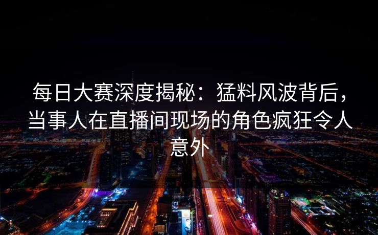 每日大赛深度揭秘：猛料风波背后，当事人在直播间现场的角色疯狂令人意外