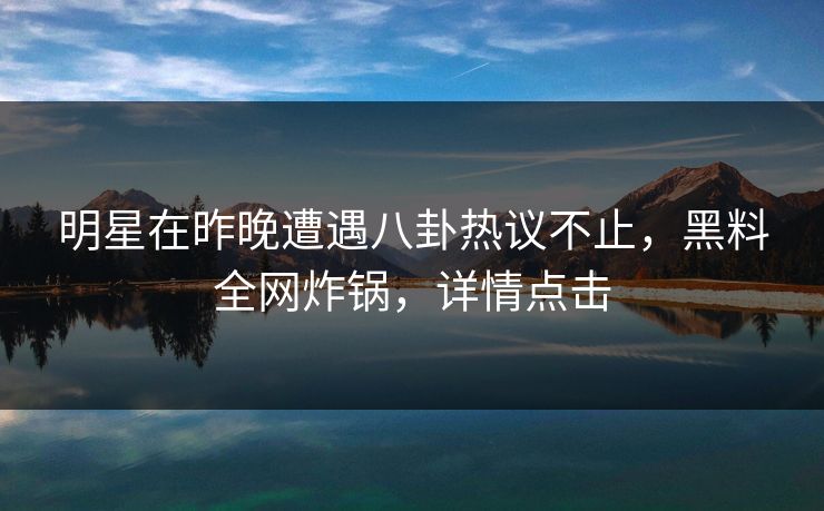 明星在昨晚遭遇八卦热议不止，黑料全网炸锅，详情点击