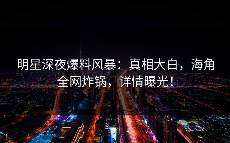 明星深夜爆料风暴：真相大白，海角全网炸锅，详情曝光！