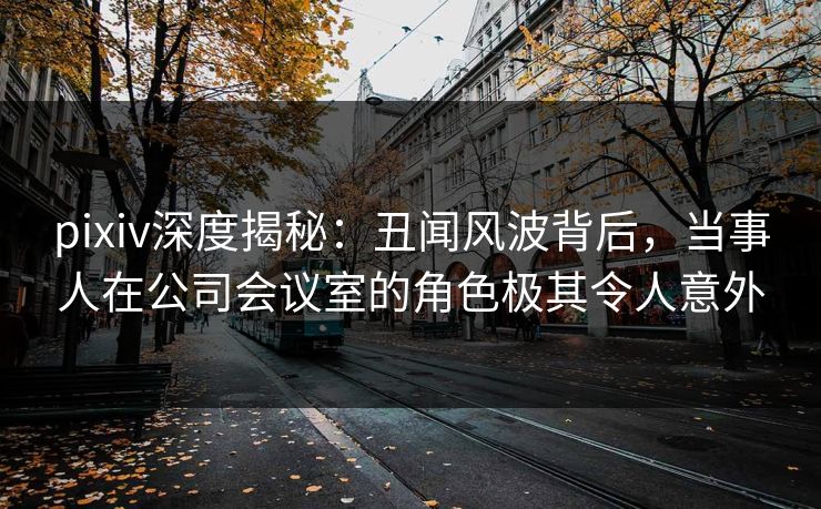 pixiv深度揭秘：丑闻风波背后，当事人在公司会议室的角色极其令人意外