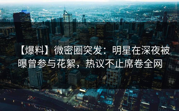 【爆料】微密圈突发:明星在深夜被曝曾参与花絮,热议不止席卷全网 【爆料】微密圈突发:明星在深夜被曝曾参与花絮,热议不止席卷全网