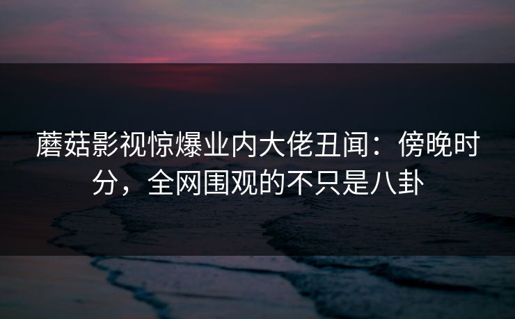 蘑菇影视惊爆业内大佬丑闻:傍晚时分,全网围观的不只是八卦 蘑菇影视惊爆业内大佬丑闻:傍晚时分,全网围观的不只是八卦
