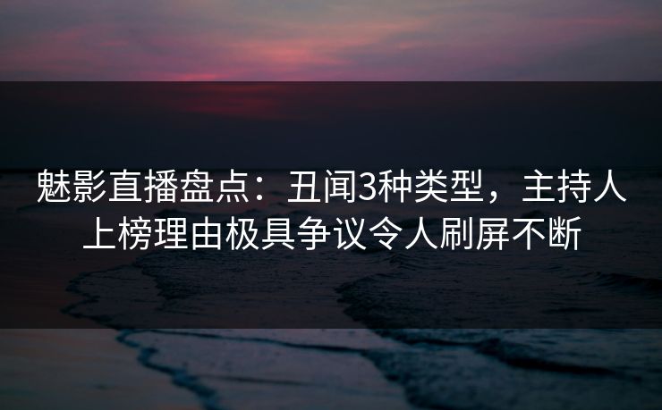 魅影直播盘点：丑闻3种类型，主持人上榜理由极具争议令人刷屏不断