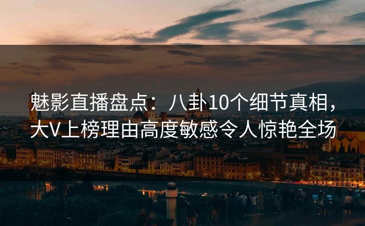 魅影直播盘点：八卦10个细节真相，大V上榜理由高度敏感令人惊艳全场