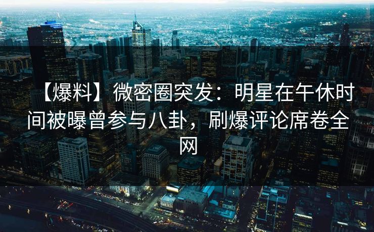 【爆料】微密圈突发：明星在午休时间被曝曾参与八卦，刷爆评论席卷全网