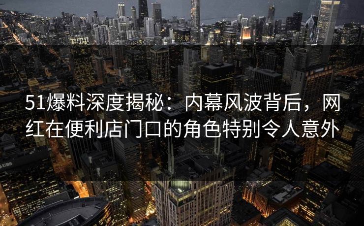 51爆料深度揭秘：内幕风波背后，网红在便利店门口的角色特别令人意外