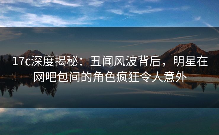 17c深度揭秘：丑闻风波背后，明星在网吧包间的角色疯狂令人意外